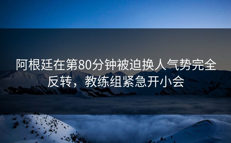 阿根廷在第80分钟被迫换人气势完全反转，教练组紧急开小会  第1张