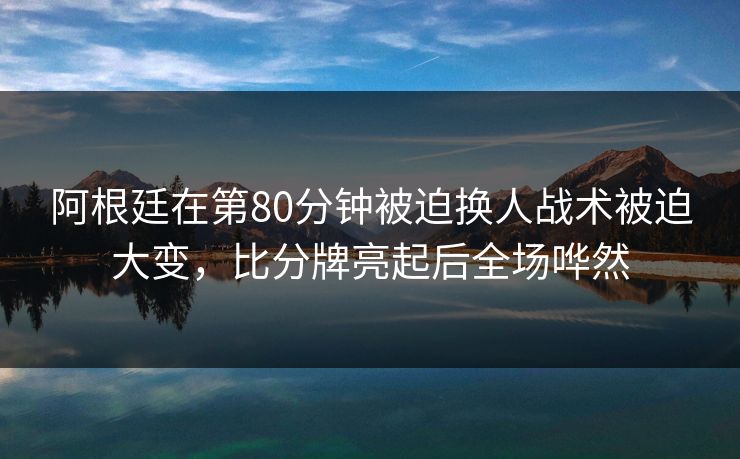 阿根廷在第80分钟被迫换人战术被迫大变，比分牌亮起后全场哗然  第1张