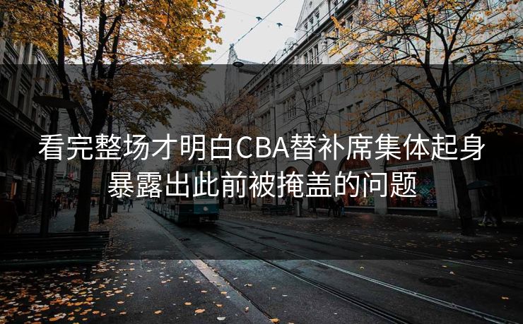 看完整场才明白CBA替补席集体起身暴露出此前被掩盖的问题  第1张