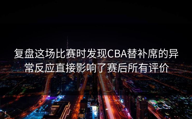复盘这场比赛时发现CBA替补席的异常反应直接影响了赛后所有评价  第1张