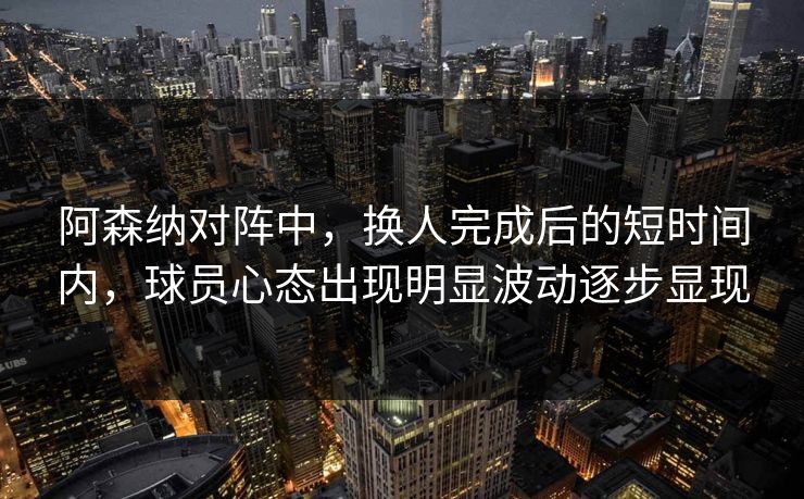 阿森纳对阵中，换人完成后的短时间内，球员心态出现明显波动逐步显现  第1张