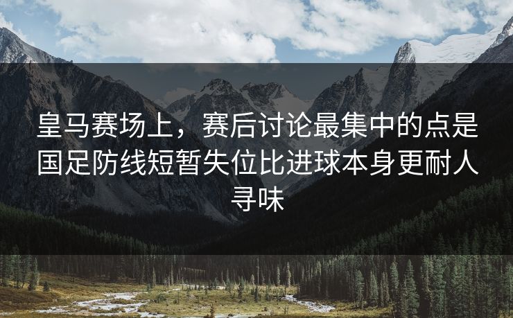 皇马赛场上，赛后讨论最集中的点是国足防线短暂失位比进球本身更耐人寻味  第1张