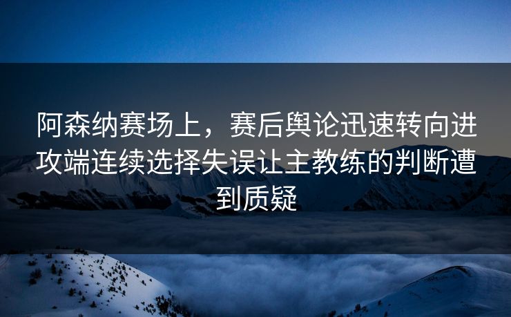 阿森纳赛场上，赛后舆论迅速转向进攻端连续选择失误让主教练的判断遭到质疑  第1张