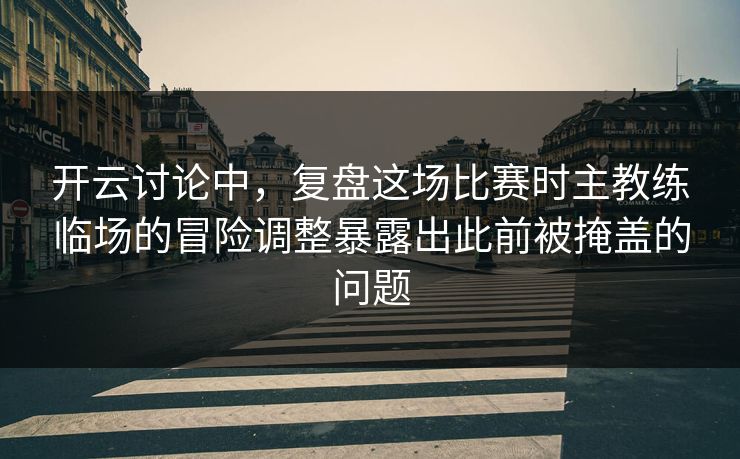 开云讨论中，复盘这场比赛时主教练临场的冒险调整暴露出此前被掩盖的问题  第1张