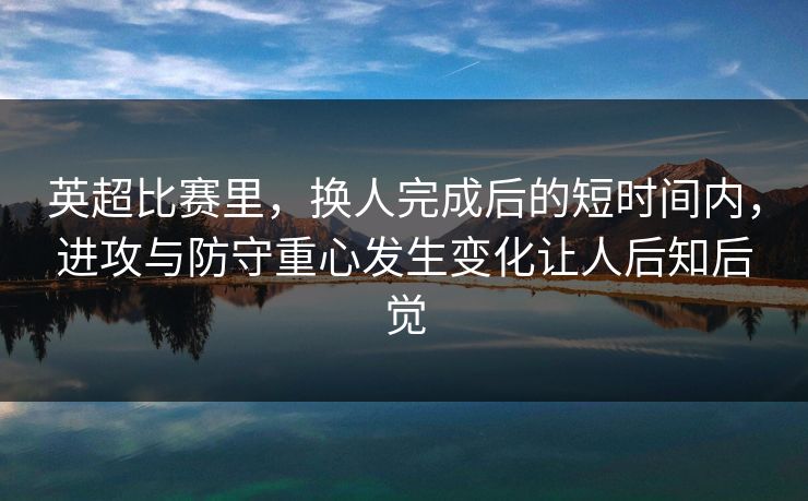 英超比赛里，换人完成后的短时间内，进攻与防守重心发生变化让人后知后觉  第1张