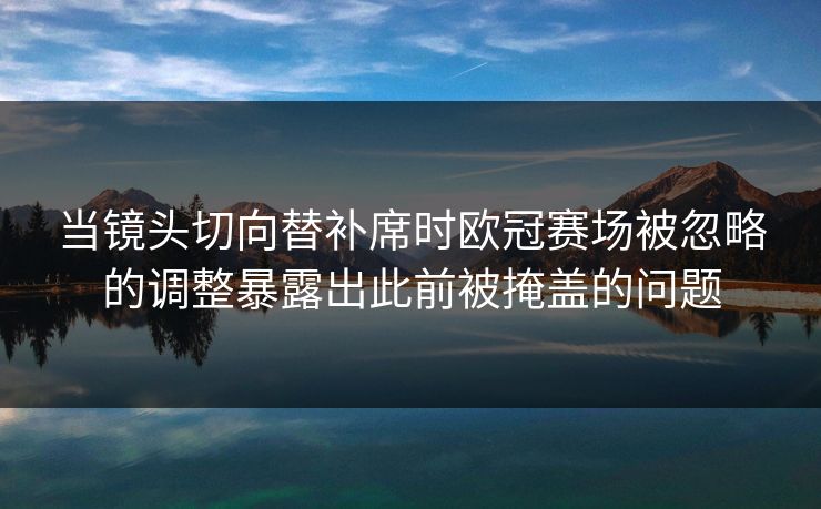 当镜头切向替补席时欧冠赛场被忽略的调整暴露出此前被掩盖的问题  第1张