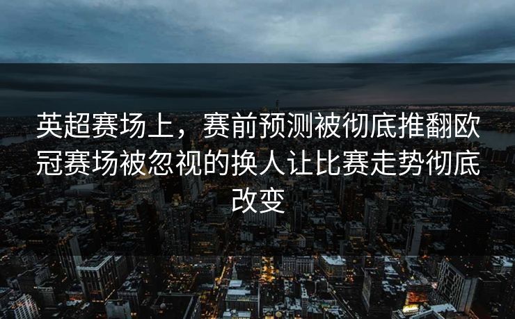 英超赛场上，赛前预测被彻底推翻欧冠赛场被忽视的换人让比赛走势彻底改变