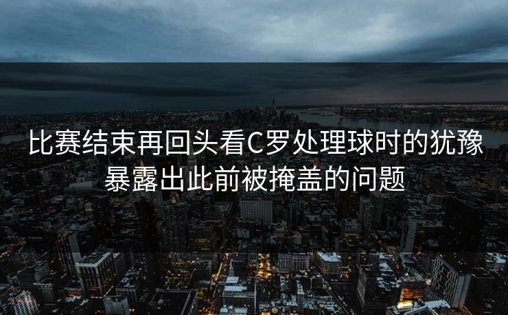 比赛结束再回头看C罗处理球时的犹豫暴露出此前被掩盖的问题  第1张