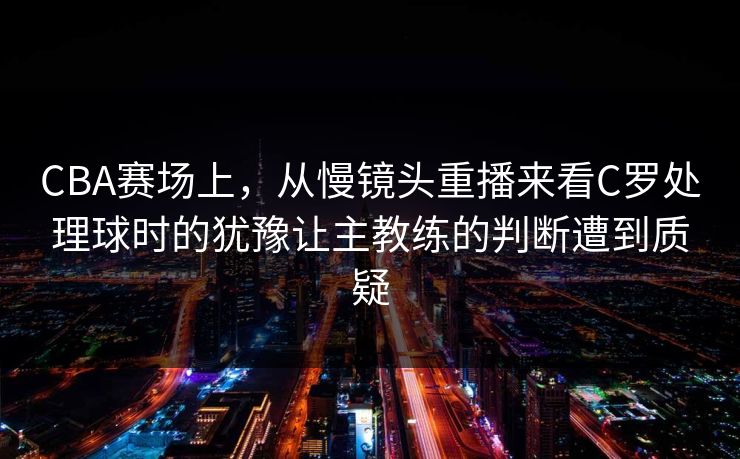 CBA赛场上，从慢镜头重播来看C罗处理球时的犹豫让主教练的判断遭到质疑  第1张
