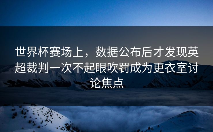 世界杯赛场上，数据公布后才发现英超裁判一次不起眼吹罚成为更衣室讨论焦点  第1张