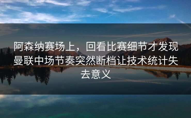 阿森纳赛场上，回看比赛细节才发现曼联中场节奏突然断档让技术统计失去意义  第1张