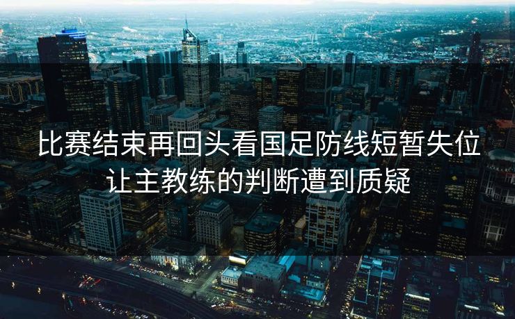 比赛结束再回头看国足防线短暂失位让主教练的判断遭到质疑 第1张 比赛结束再回头看国足防线短暂失位让主教练的判断遭到质疑 第1张