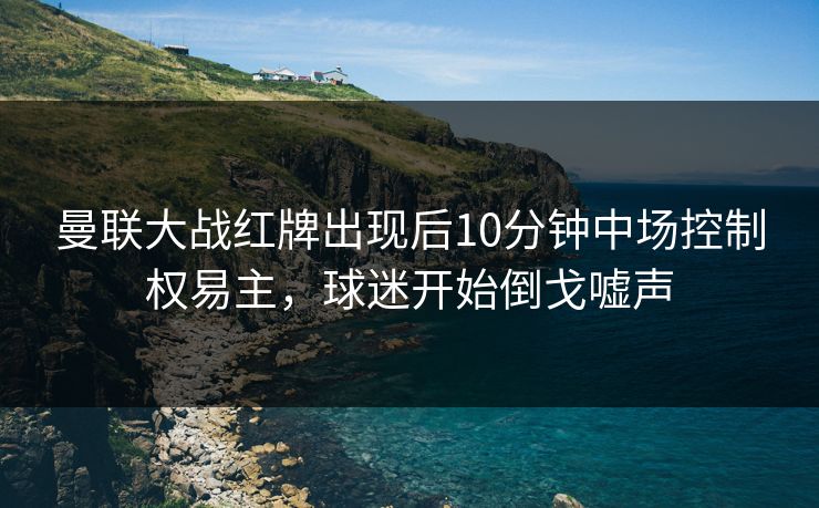 曼联大战红牌出现后10分钟中场控制权易主,球迷开始倒戈嘘声 第1张 曼联大战红牌出现后10分钟中场控制权易主,球迷开始倒戈嘘声 第1张