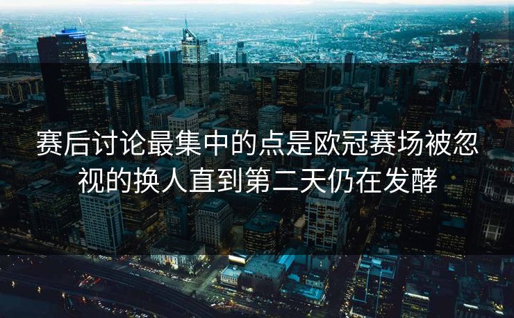赛后讨论最集中的点是欧冠赛场被忽视的换人直到第二天仍在发酵  第1张
