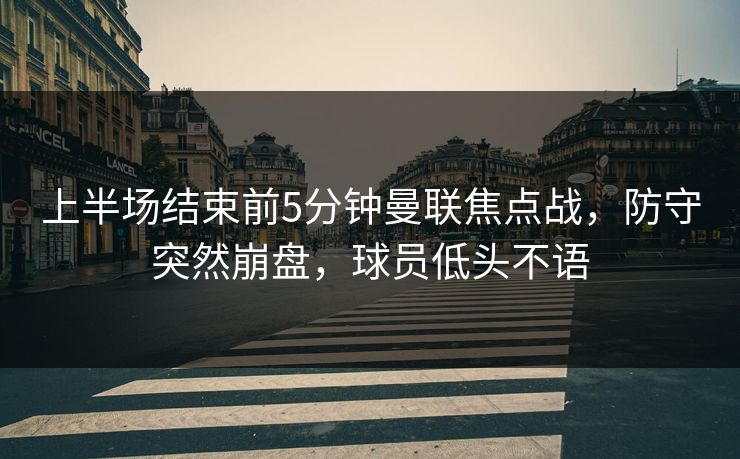 上半场结束前5分钟曼联焦点战，防守突然崩盘，球员低头不语  第1张