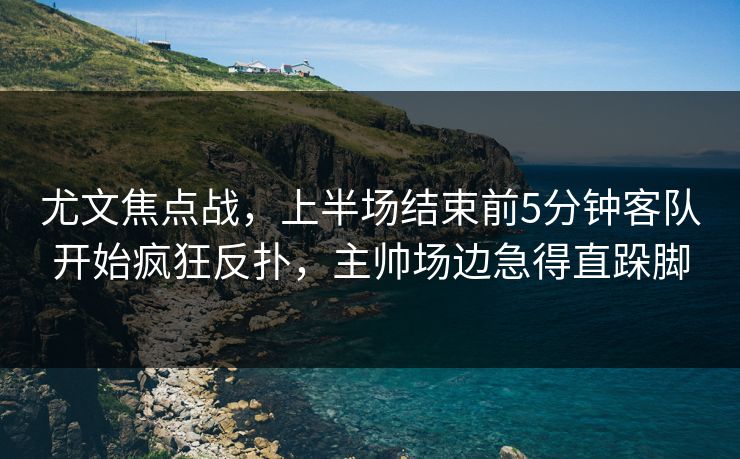 尤文焦点战，上半场结束前5分钟客队开始疯狂反扑，主帅场边急得直跺脚  第1张