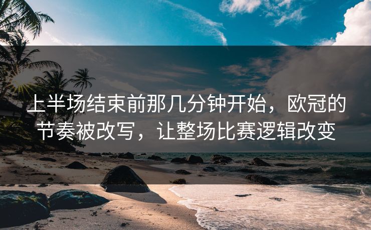 上半场结束前那几分钟开始，欧冠的节奏被改写，让整场比赛逻辑改变  第1张