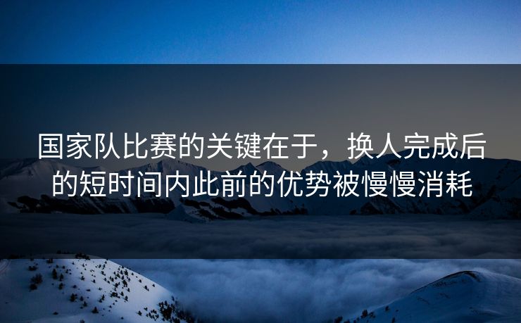 国家队比赛的关键在于，换人完成后的短时间内此前的优势被慢慢消耗  第1张