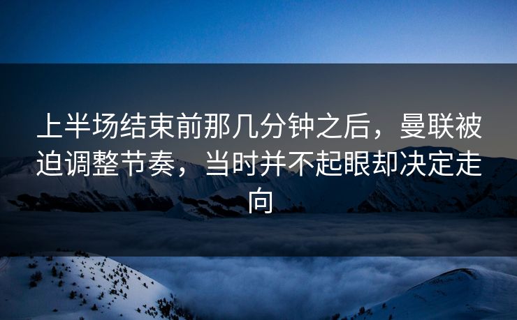 上半场结束前那几分钟之后，曼联被迫调整节奏，当时并不起眼却决定走向  第1张