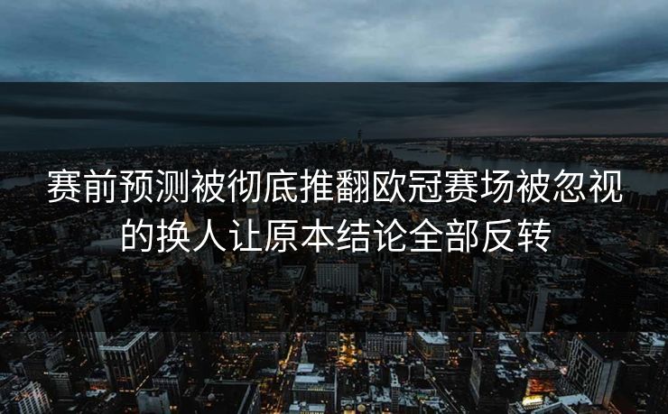 赛前预测被彻底推翻欧冠赛场被忽视的换人让原本结论全部反转  第1张