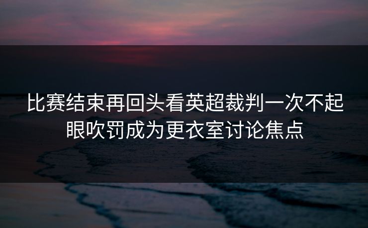 比赛结束再回头看英超裁判一次不起眼吹罚成为更衣室讨论焦点  第1张