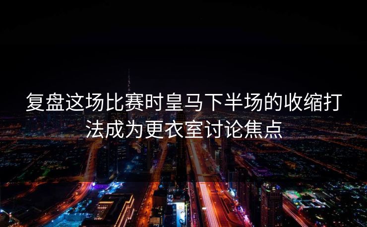 复盘这场比赛时皇马下半场的收缩打法成为更衣室讨论焦点